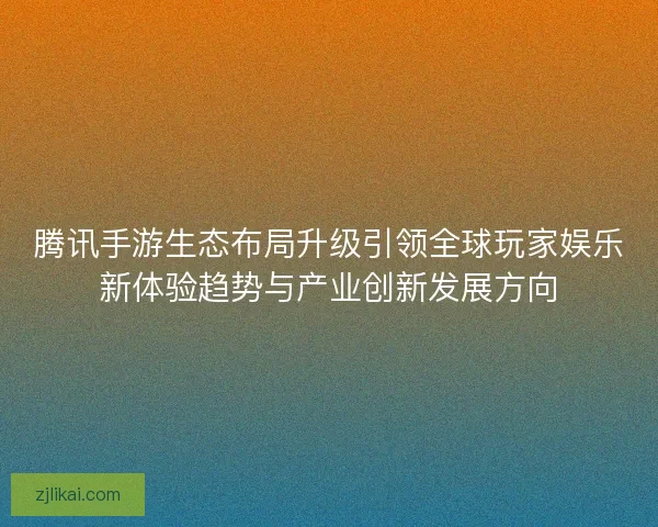 腾讯手游生态布局升级引领全球玩家娱乐新体验趋势与产业创新发展方向