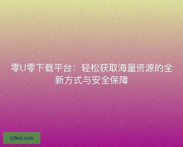 零U零下载平台：轻松获取海量资源的全新方式与安全保障