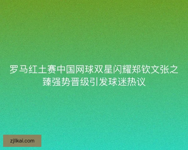 罗马红土赛中国网球双星闪耀郑钦文张之臻强势晋级引发球迷热议