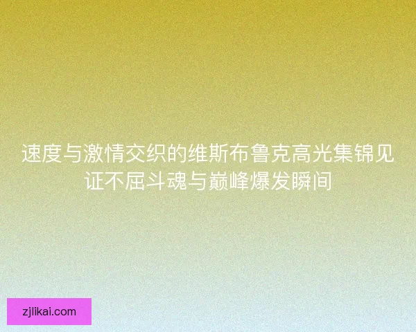 速度与激情交织的维斯布鲁克高光集锦见证不屈斗魂与巅峰爆发瞬间