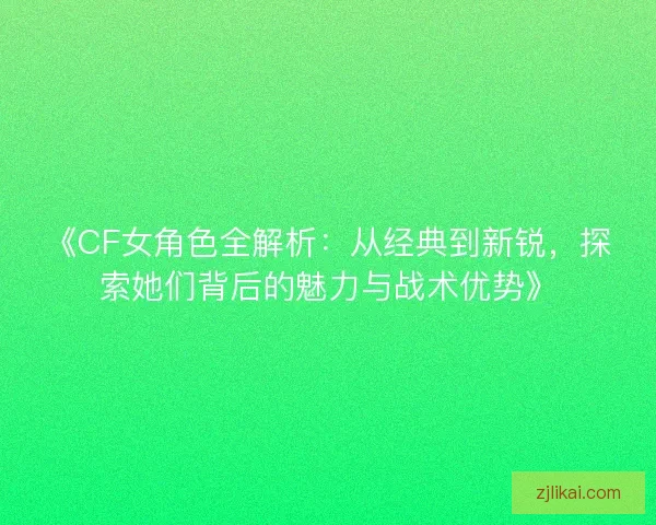 《CF女角色全解析：从经典到新锐，探索她们背后的魅力与战术优势》